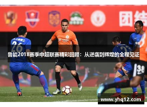 鲁能2018赛季中超联赛精彩回顾：从逆袭到辉煌的全程见证